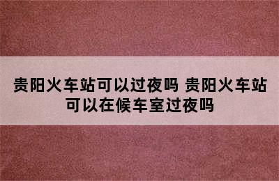 贵阳火车站可以过夜吗 贵阳火车站可以在候车室过夜吗